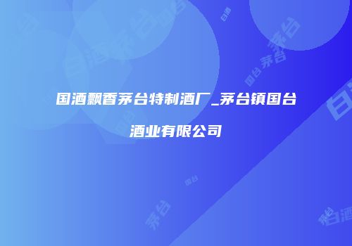 国酒飘香茅台特制酒厂_茅台镇国台酒业有限公司