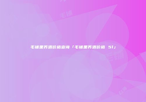 毛铺黑荞酒价格查询「毛铺黑荞酒价格 5l」