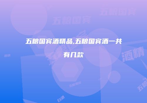 五粮国宾酒精品,五粮国宾酒一共有几款