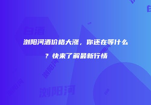 浏阳河酒价格大涨，你还在等什么？快来了解最新行情