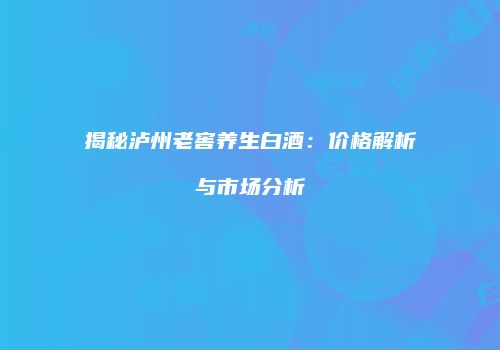 揭秘泸州老窖养生白酒：价格解析与市场分析