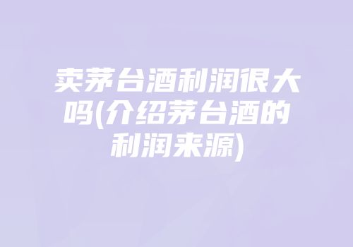 卖茅台酒利润很大吗(介绍茅台酒的利润来源)