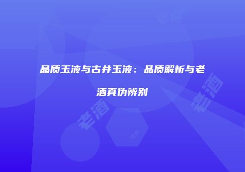 晶质玉液与古井玉液：品质解析与老酒真伪辨别