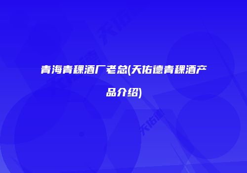 青海青稞酒厂老总(天佑德青稞酒产品介绍)