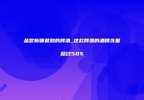 品尝新疆最烈的啤酒_这款啤酒的酒精含量超过50%