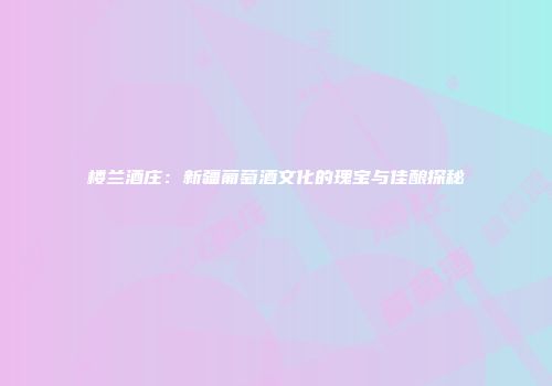 楼兰酒庄：新疆葡萄酒文化的瑰宝与佳酿探秘