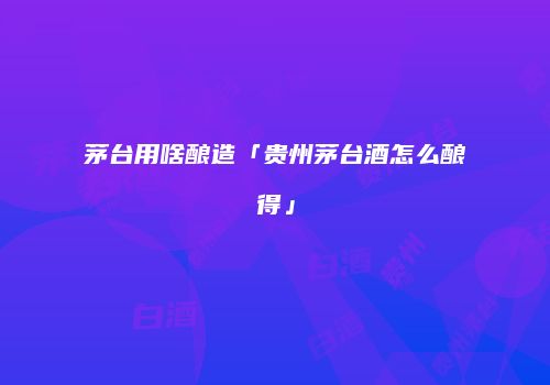 茅台用啥酿造「贵州茅台酒怎么酿得」