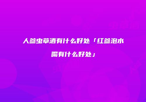人参虫草酒有什么好处「红参泡水喝有什么好处」