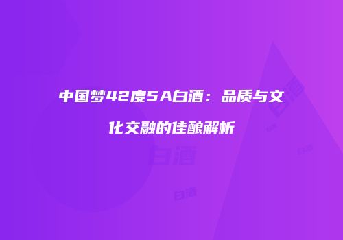 中国梦42度5A白酒：品质与文化交融的佳酿解析