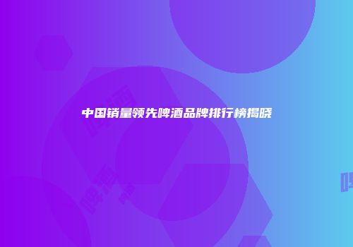 中国销量领先啤酒品牌排行榜揭晓