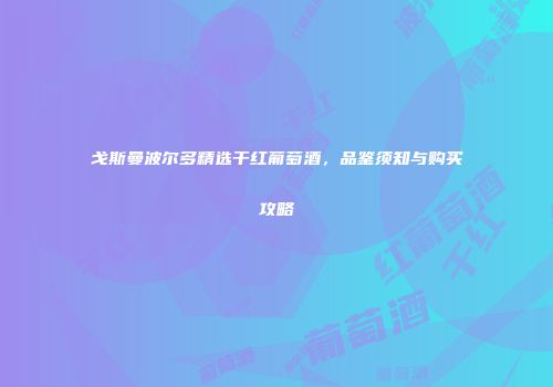 戈斯曼波尔多精选干红葡萄酒，品鉴须知与购买攻略