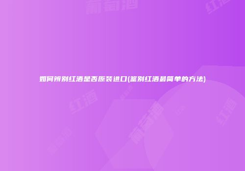 如何辨别红酒是否原装进口(鉴别红酒最简单的方法)