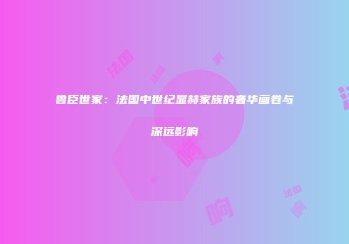 鲁臣世家：法国中世纪显赫家族的奢华画卷与深远影响