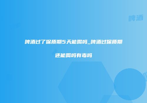 啤酒过了保质期5天能喝吗_啤酒过保质期还能喝吗有毒吗