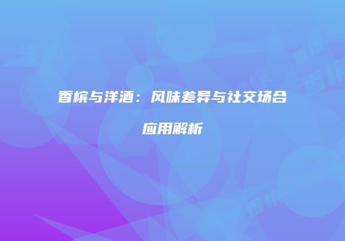 香槟与洋酒：风味差异与社交场合应用解析