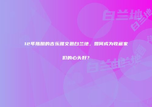 12年陈酿的吉乐雅文邑白兰地，如何成为收藏家们的心头好？