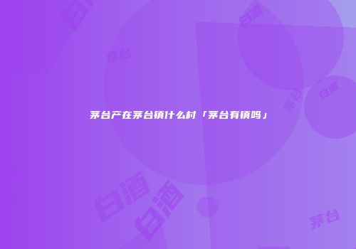 茅台产在茅台镇什么村「茅台有镇吗」