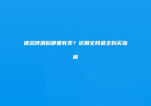 速溶啤酒粉哪里有卖？近期全网最全购买指南