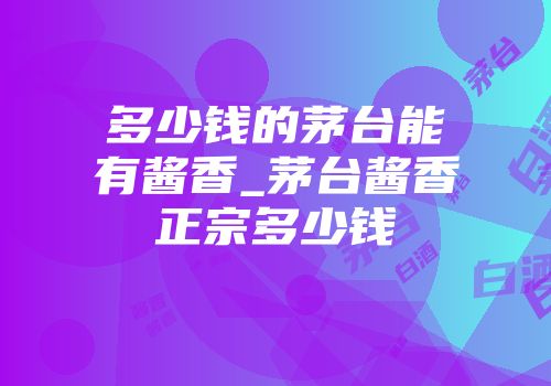 多少钱的茅台能有酱香_茅台酱香正宗多少钱