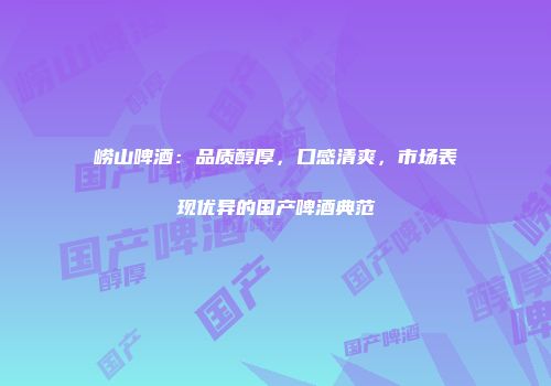 崂山啤酒：品质醇厚，口感清爽，市场表现优异的国产啤酒典范