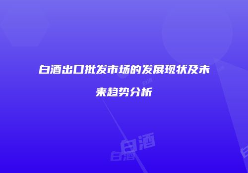 白酒出口批发市场的发展现状及未来趋势分析