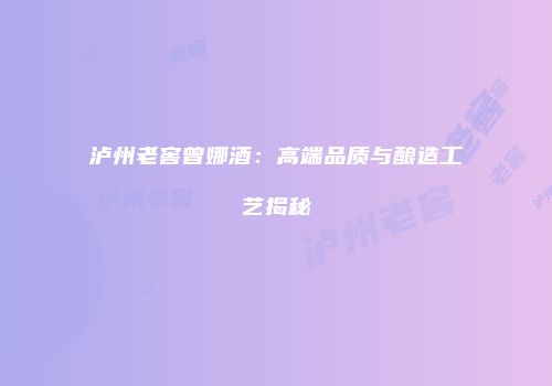 泸州老窖曾娜酒：高端品质与酿造工艺揭秘