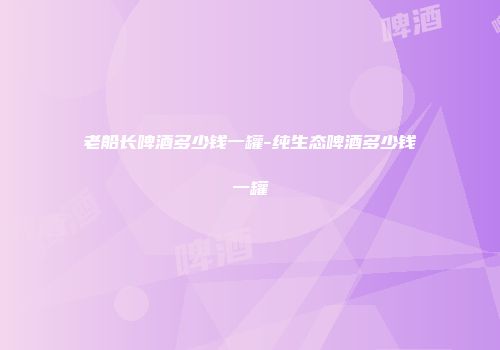 老船长啤酒多少钱一罐-纯生态啤酒多少钱一罐