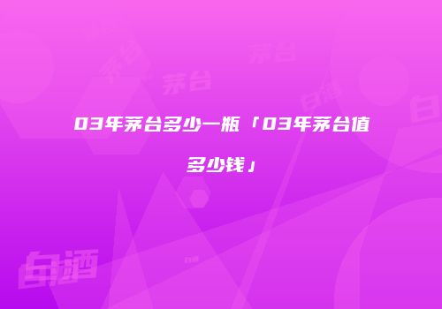 03年茅台多少一瓶「03年茅台值多少钱」