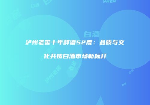 泸州老窖十年醇酒52度：品质与文化共铸白酒市场新标杆