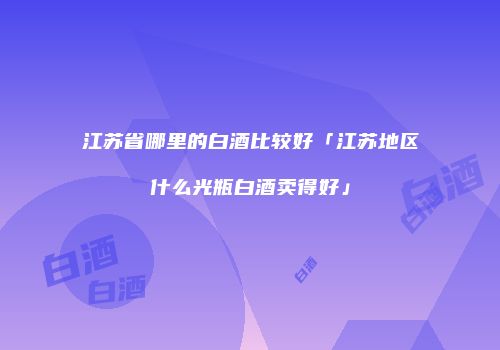 江苏省哪里的白酒比较好「江苏地区什么光瓶白酒卖得好」