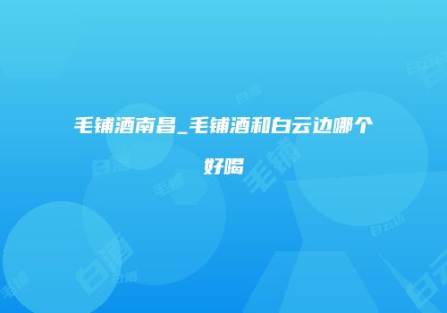 毛铺酒南昌_毛铺酒和白云边哪个好喝