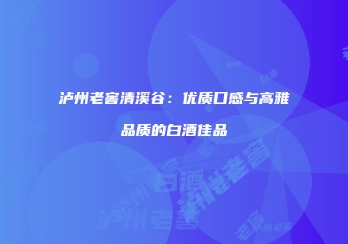 泸州老窖清溪谷：优质口感与高雅品质的白酒佳品