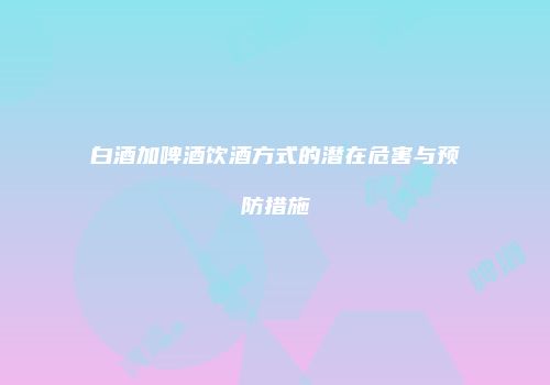 白酒加啤酒饮酒方式的潜在危害与预防措施