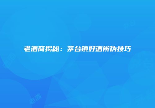 老酒商揭秘：茅台镇好酒辨伪技巧
