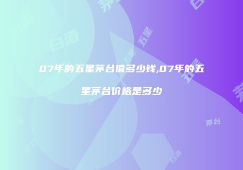 07年的五星茅台值多少钱,07年的五星茅台价格是多少