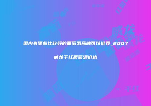 国内有哪些比较好的葡萄酒品牌可以推荐_2007威龙干红葡萄酒价格