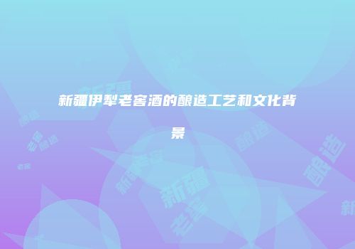 新疆伊犁老窖酒的酿造工艺和文化背景