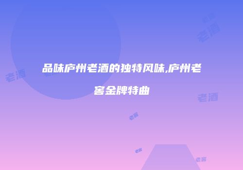品味庐州老酒的独特风味,庐州老窖金牌特曲