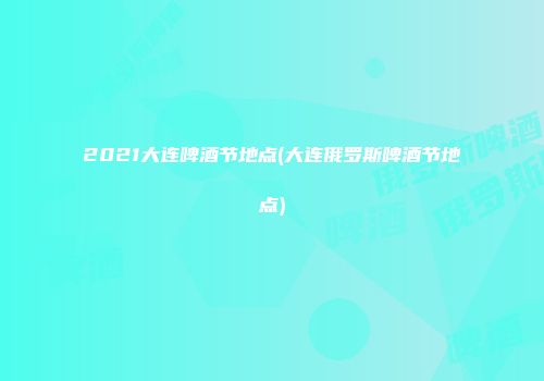 2021大连啤酒节地点(大连俄罗斯啤酒节地点)