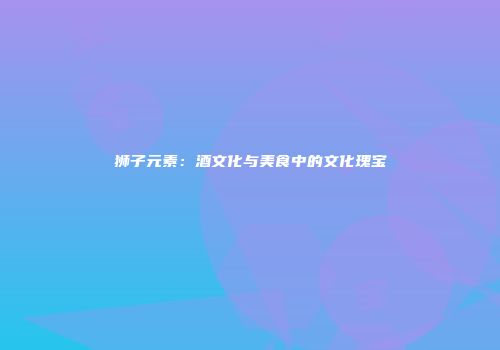 狮子元素：酒文化与美食中的文化瑰宝
