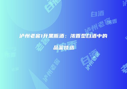 泸州老窖1升黑瓶酒：浓香型白酒中的品鉴佳选