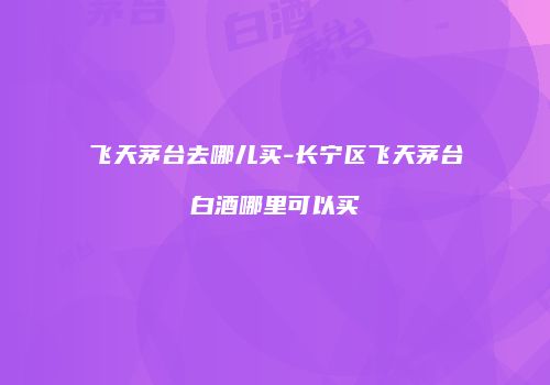 飞天茅台去哪儿买-长宁区飞天茅台白酒哪里可以买