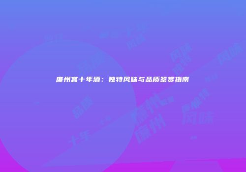 廉州宫十年酒：独特风味与品质鉴赏指南
