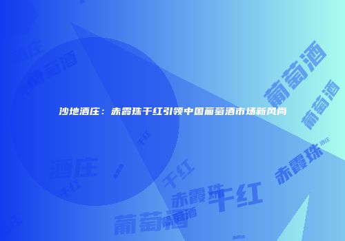 沙地酒庄：赤霞珠干红引领中国葡萄酒市场新风尚