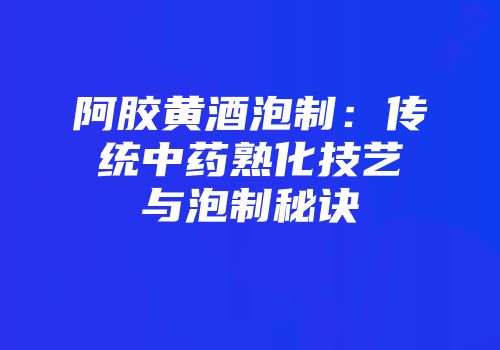 阿胶黄酒泡制：传统中药熟化技艺与泡制秘诀