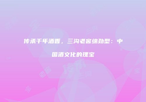 传承千年酒香，三沟老窖绵劲型：中国酒文化的瑰宝