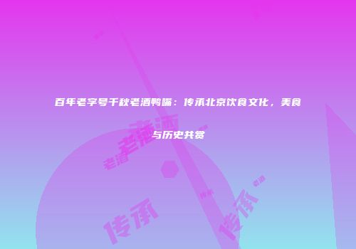 百年老字号千秋老酒鸭嘴：传承北京饮食文化，美食与历史共赏