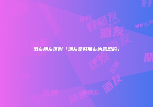 酒友朋友区别「酒友是好朋友的意思吗」