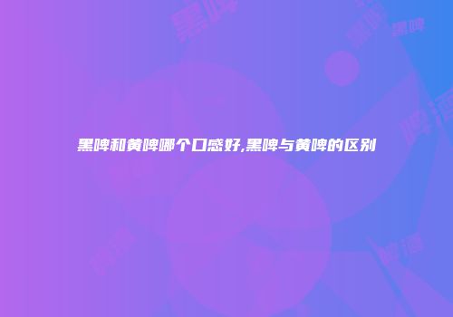黑啤和黄啤哪个口感好,黑啤与黄啤的区别