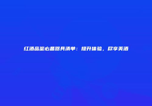 红酒品鉴必备器具清单：提升体验，尽享美酒